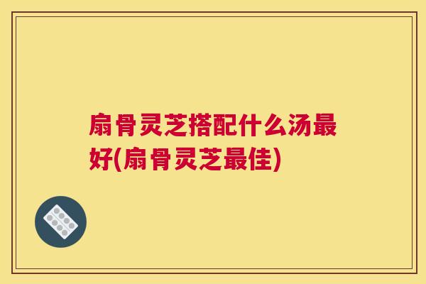 扇骨灵芝搭配什么汤好(扇骨灵芝佳)
