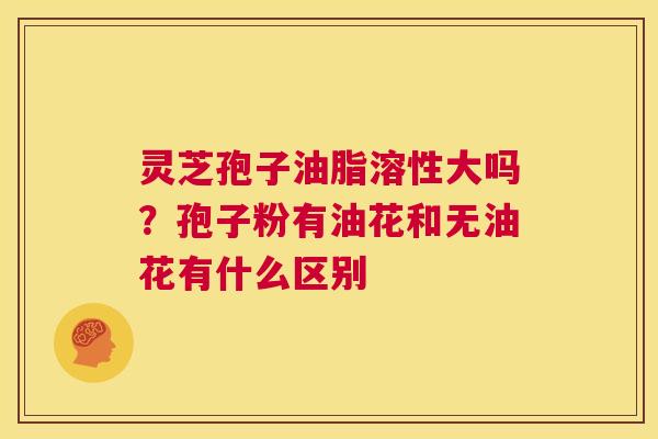 灵芝孢子油脂溶性大吗？孢子粉有油花和无油花有什么区别