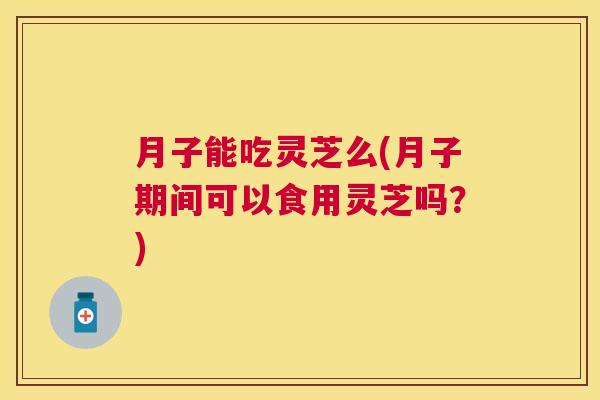 月子能吃灵芝么(月子期间可以食用灵芝吗？)