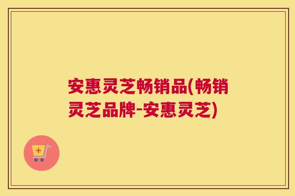 安惠灵芝畅销品(畅销灵芝品牌-安惠灵芝)