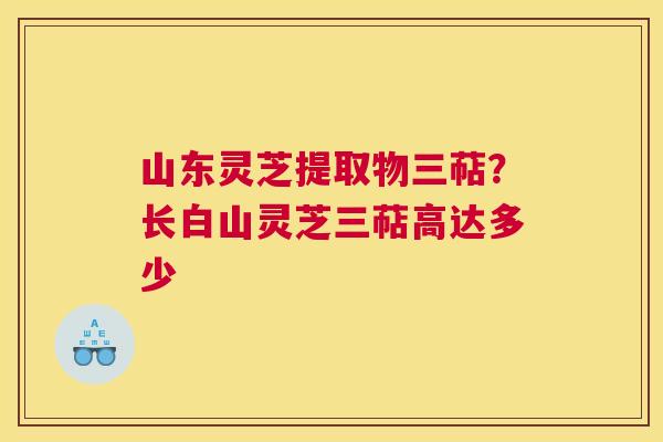 山东灵芝提取物三萜？长白山灵芝三萜高达多少