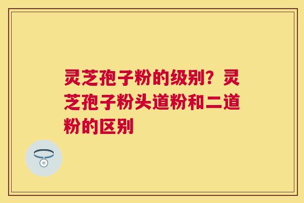 灵芝孢子粉的级别？灵芝孢子粉头道粉和二道粉的区别