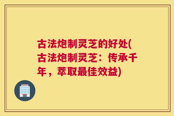 古法炮制灵芝的好处(古法炮制灵芝：传承千年，萃取佳效益)