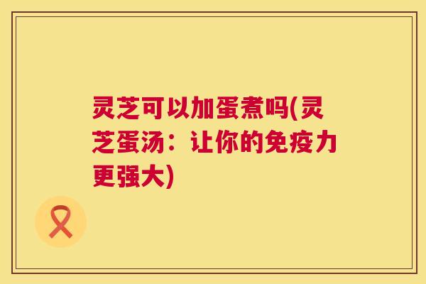 灵芝可以加蛋煮吗(灵芝蛋汤：让你的免疫力更强大)