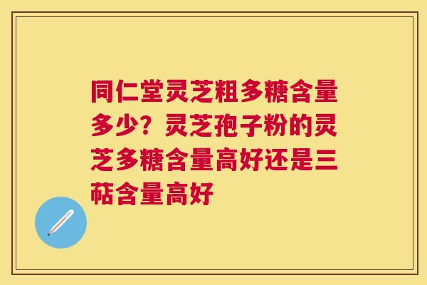 同仁堂灵芝粗多糖含量多少？灵芝孢子粉的灵芝多糖含量高好还是三萜含量高好