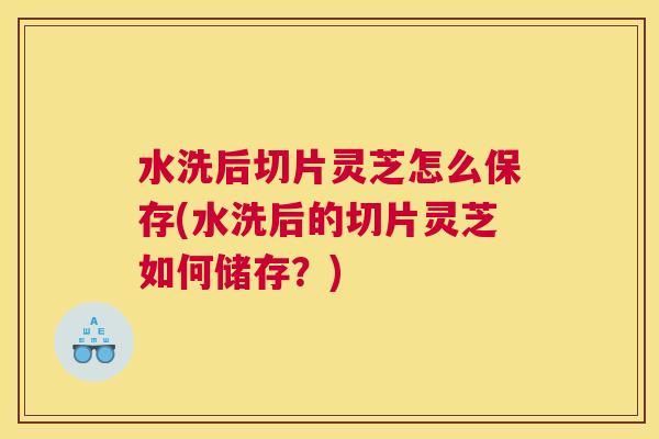 水洗后切片灵芝怎么保存(水洗后的切片灵芝如何储存？)