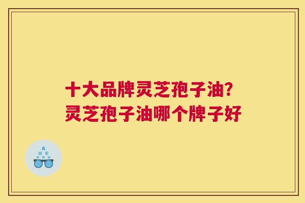 十大品牌灵芝孢子油？灵芝孢子油哪个牌子好