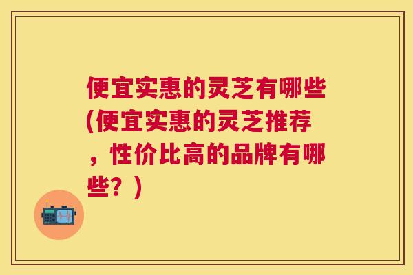 便宜实惠的灵芝有哪些(便宜实惠的灵芝推荐，性价比高的品牌有哪些？)