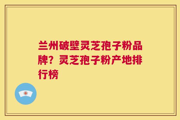 兰州破壁灵芝孢子粉品牌？灵芝孢子粉产地排行榜
