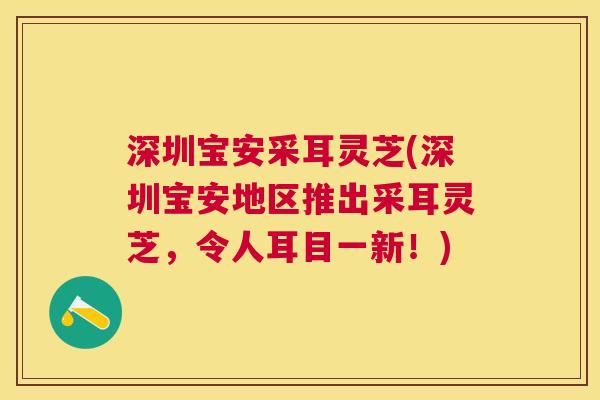 深圳宝安采耳灵芝(深圳宝安地区推出采耳灵芝，令人耳目一新！)