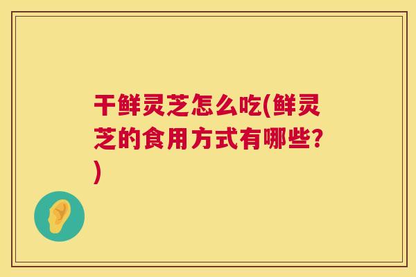 干鲜灵芝怎么吃(鲜灵芝的食用方式有哪些？)