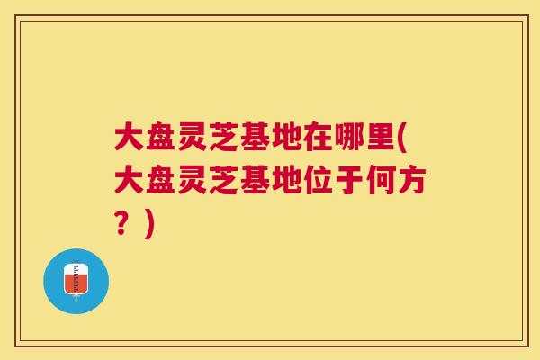 大盘灵芝基地在哪里(大盘灵芝基地位于何方？)
