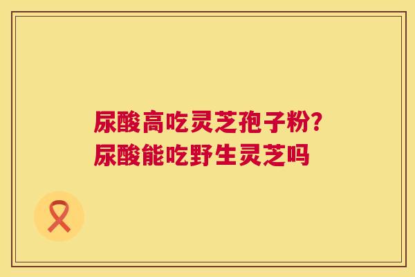尿酸高吃灵芝孢子粉？尿酸能吃野生灵芝吗