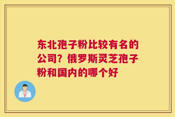 东北孢子粉比较有名的公司？俄罗斯灵芝孢子粉和国内的哪个好