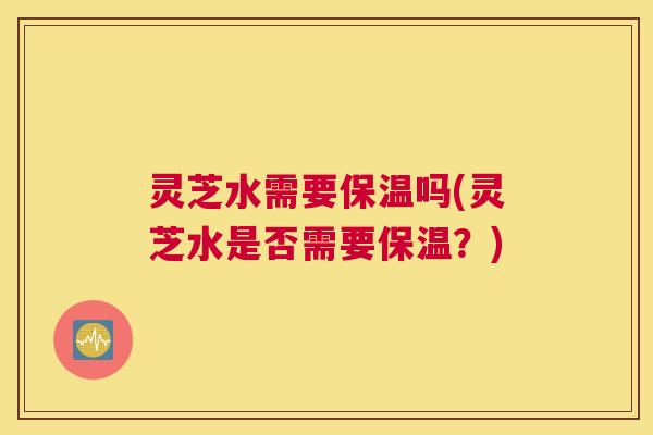 灵芝水需要保温吗(灵芝水是否需要保温？)