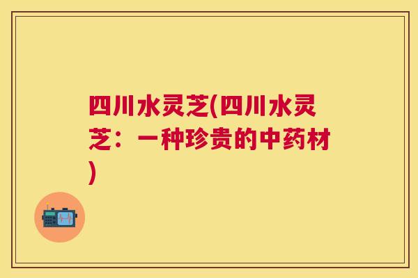 四川水灵芝(四川水灵芝：一种珍贵的材)