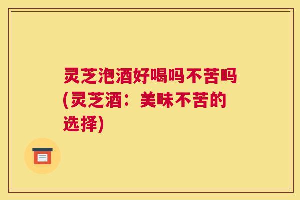 灵芝泡酒好喝吗不苦吗(灵芝酒：美味不苦的选择)