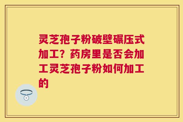 灵芝孢子粉破壁碾压式加工？药房里是否会加工灵芝孢子粉如何加工的