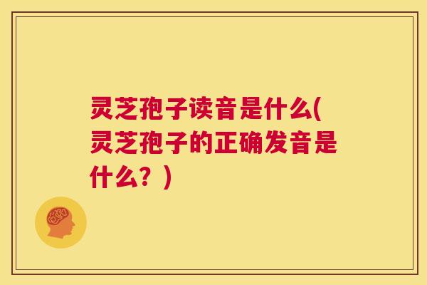 灵芝孢子读音是什么(灵芝孢子的正确发音是什么？)