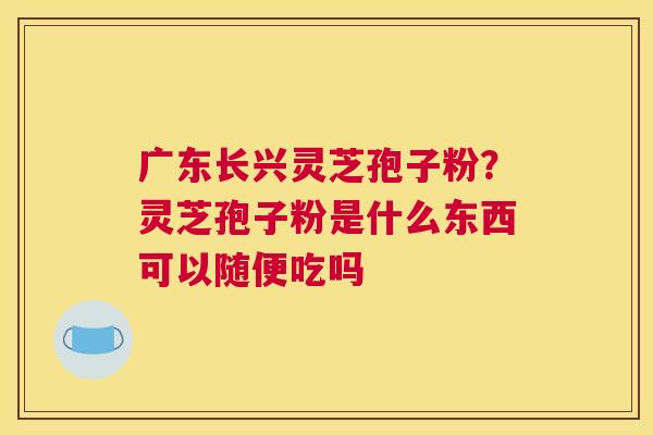 广东长兴灵芝孢子粉？灵芝孢子粉是什么东西可以随便吃吗