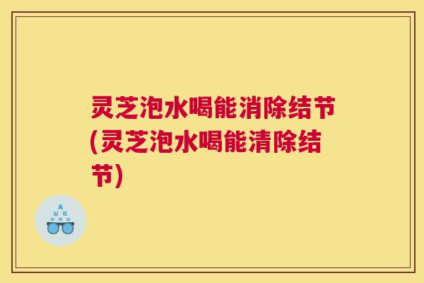 灵芝泡水喝能消除结节(灵芝泡水喝能清除结节)