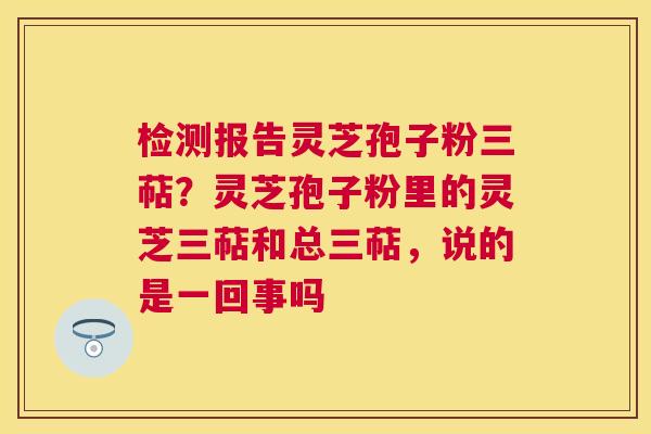 检测报告灵芝孢子粉三萜？灵芝孢子粉里的灵芝三萜和总三萜，说的是一回事吗