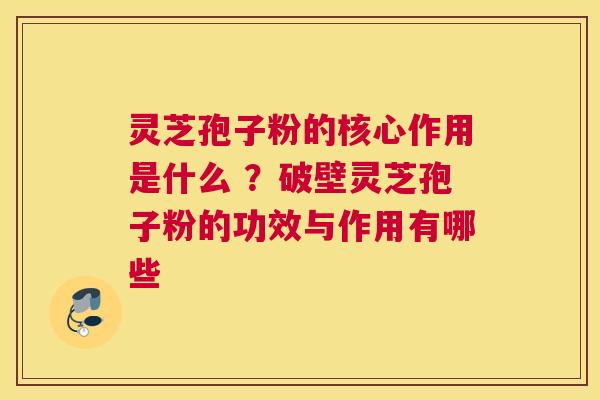 灵芝孢子粉的核心作用是什么 ？破壁灵芝孢子粉的功效与作用有哪些