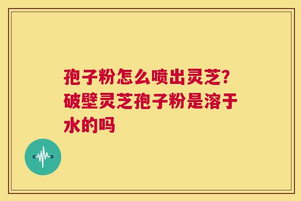 孢子粉怎么喷出灵芝？破壁灵芝孢子粉是溶于水的吗