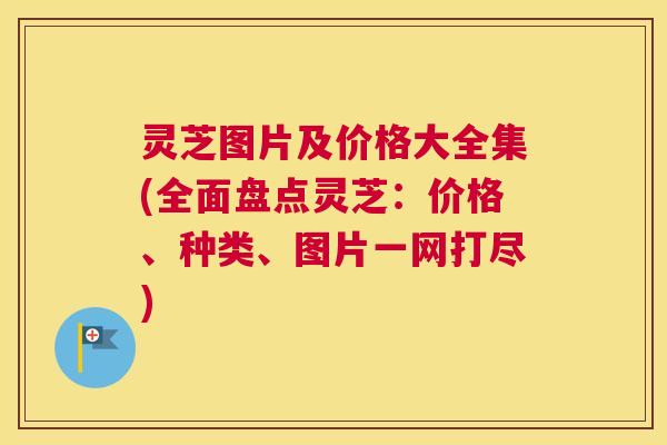 灵芝图片及价格大全集(全面盘点灵芝：价格、种类、图片一网打尽)