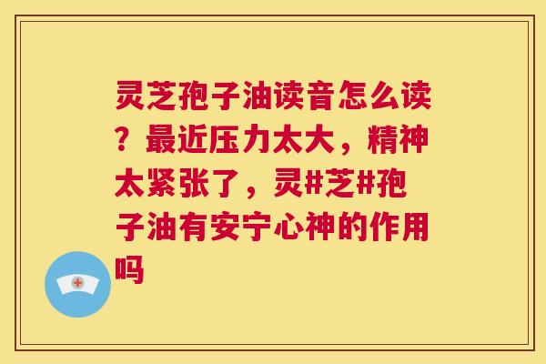 灵芝孢子油读音怎么读？近压力太大，精神太紧张了，灵#芝#孢子油有安宁心神的作用吗