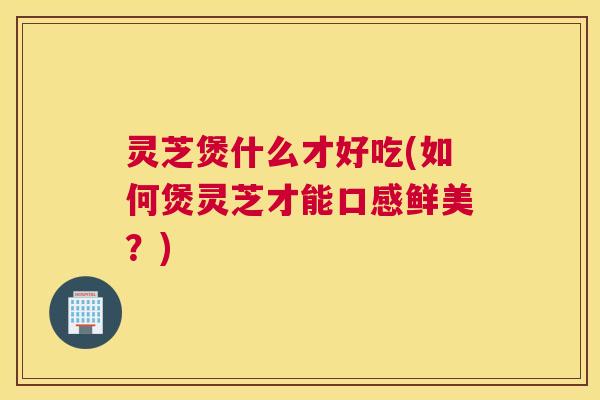 灵芝煲什么才好吃(如何煲灵芝才能口感鲜美？)