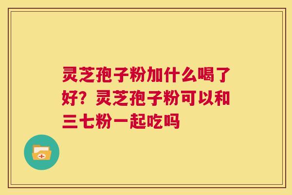 灵芝孢子粉加什么喝了好？灵芝孢子粉可以和三七粉一起吃吗