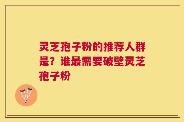 灵芝孢子粉的推荐人群是？谁需要破壁灵芝孢子粉