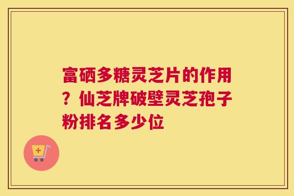 富硒多糖灵芝片的作用？仙芝牌破壁灵芝孢子粉排名多少位