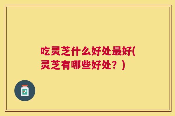 吃灵芝什么好处好(灵芝有哪些好处？)