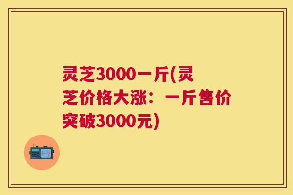 灵芝3000一斤(灵芝价格大涨：一斤售价突破3000元)