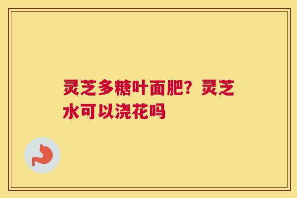 灵芝多糖叶面肥？灵芝水可以浇花吗