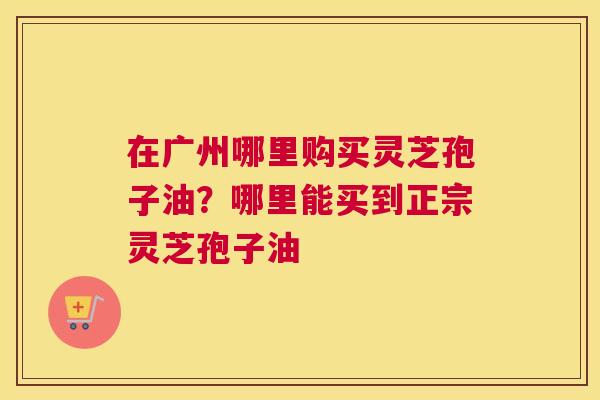 在广州哪里购买灵芝孢子油？哪里能买到正宗灵芝孢子油