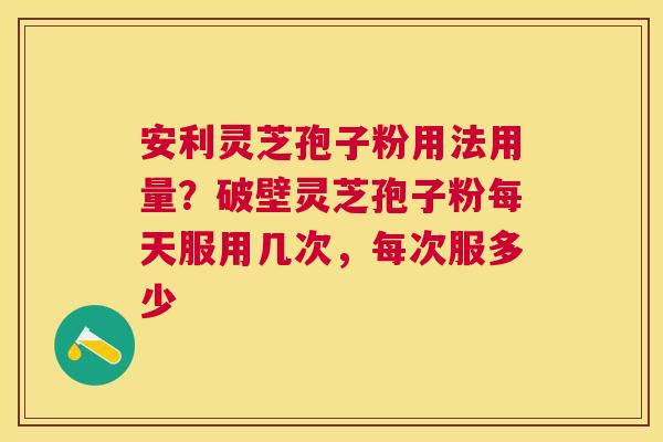 安利灵芝孢子粉用法用量？破壁灵芝孢子粉每天服用几次，每次服多少