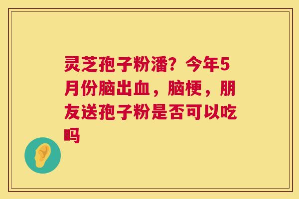 灵芝孢子粉潘？今年5月份脑出，脑梗，朋友送孢子粉是否可以吃吗
