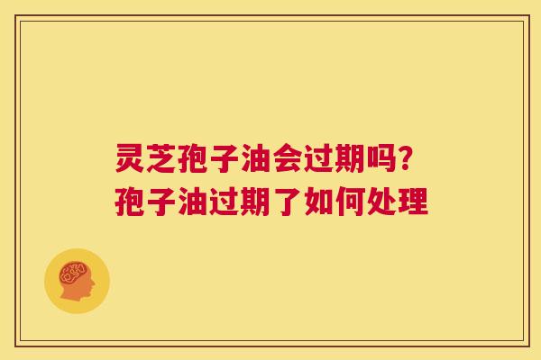 灵芝孢子油会过期吗？孢子油过期了如何处理