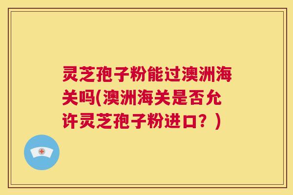 灵芝孢子粉能过澳洲海关吗(澳洲海关是否允许灵芝孢子粉进口？)