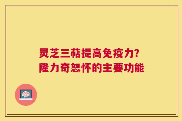 灵芝三萜提高免疫力？隆力奇恕怀的主要功能