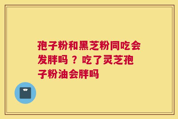 孢子粉和黑芝粉同吃会发胖吗 ？吃了灵芝孢子粉油会胖吗