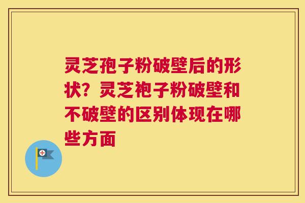 灵芝孢子粉破壁后的形状？灵芝袍子粉破壁和不破壁的区别体现在哪些方面