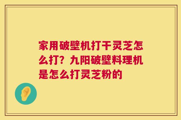 家用破壁机打干灵芝怎么打？九阳破壁料理机是怎么打灵芝粉的