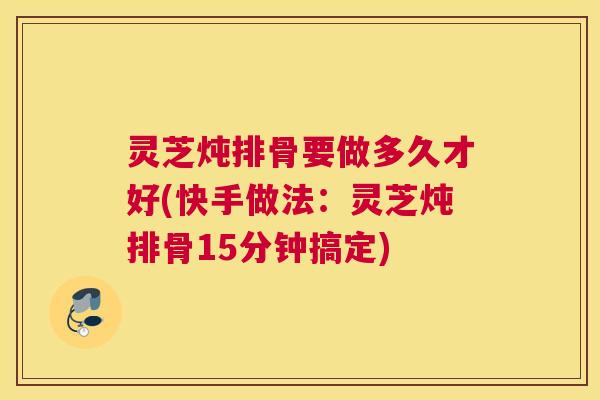 灵芝炖排骨要做多久才好(快手做法：灵芝炖排骨15分钟搞定)
