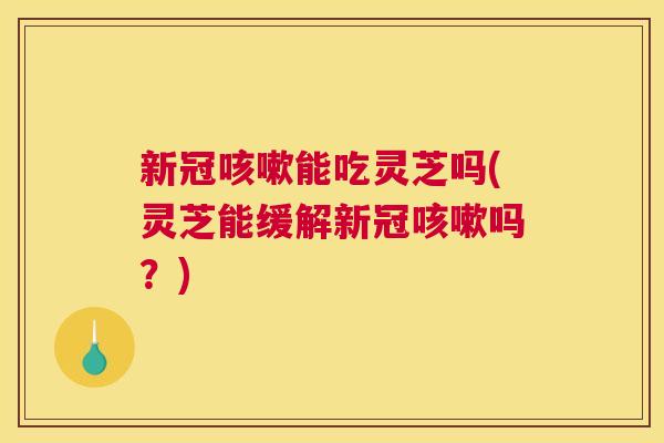新冠能吃灵芝吗(灵芝能缓解新冠吗？)