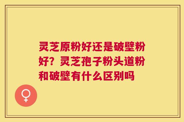 灵芝原粉好还是破壁粉好？灵芝孢子粉头道粉和破壁有什么区别吗