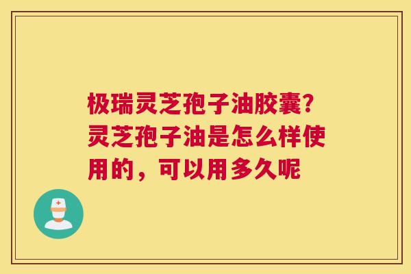 极瑞灵芝孢子油胶囊？灵芝孢子油是怎么样使用的，可以用多久呢